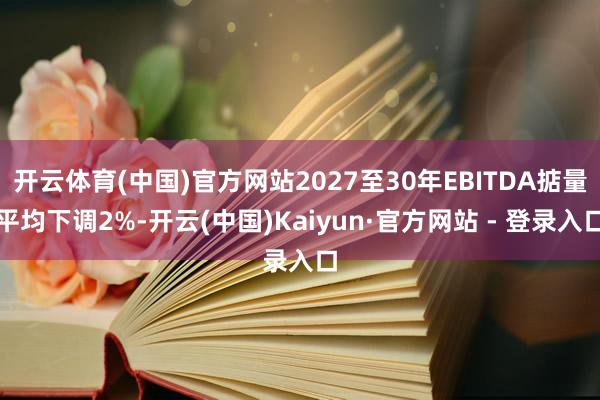 开云体育(中国)官方网站2027至30年EBITDA掂量平均下调2%-开云(中国)Kaiyun·官方网站 - 登录入口