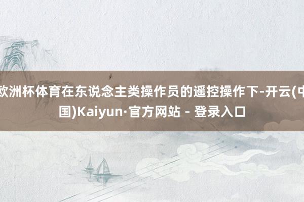 欧洲杯体育在东说念主类操作员的遥控操作下-开云(中国)Kaiyun·官方网站 - 登录入口