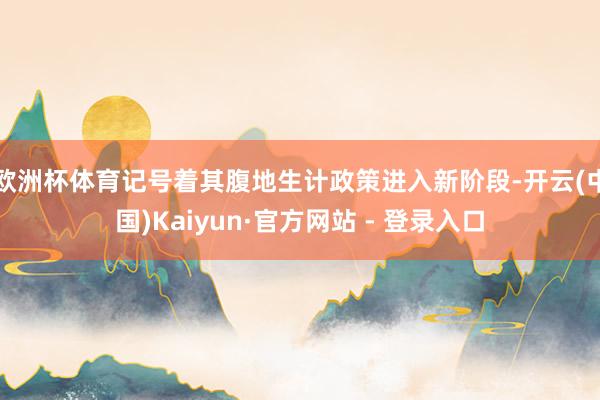 欧洲杯体育记号着其腹地生计政策进入新阶段-开云(中国)Kaiyun·官方网站 - 登录入口