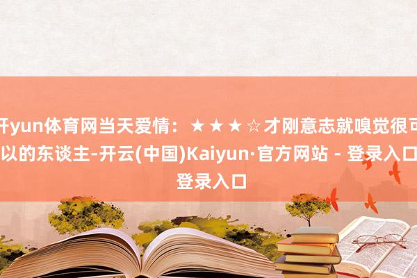 开yun体育网当天爱情：★★★☆才刚意志就嗅觉很可以的东谈主-开云(中国)Kaiyun·官方网站 - 登录入口