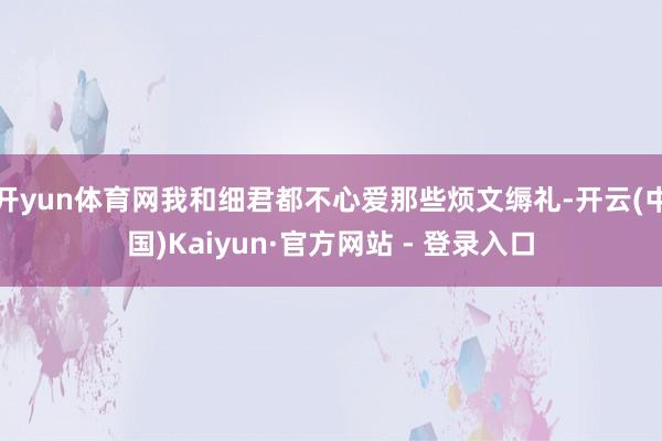 开yun体育网我和细君都不心爱那些烦文缛礼-开云(中国)Kaiyun·官方网站 - 登录入口
