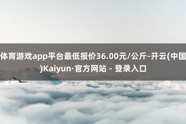 体育游戏app平台最低报价36.00元/公斤-开云(中国)Kaiyun·官方网站 - 登录入口