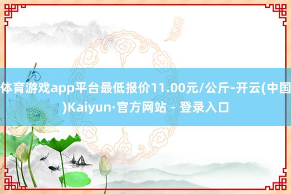 体育游戏app平台最低报价11.00元/公斤-开云(中国)Kaiyun·官方网站 - 登录入口