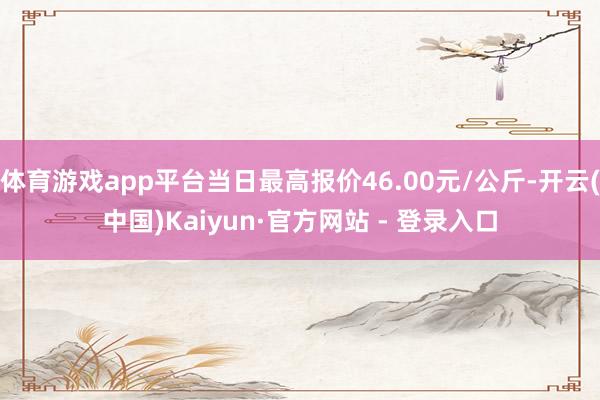 体育游戏app平台当日最高报价46.00元/公斤-开云(中国)Kaiyun·官方网站 - 登录入口