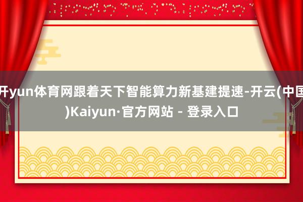 开yun体育网跟着天下智能算力新基建提速-开云(中国)Kaiyun·官方网站 - 登录入口