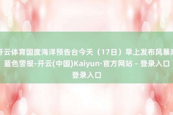 开云体育国度海洋预告台今天（17日）早上发布风暴潮蓝色警报-开云(中国)Kaiyun·官方网站 - 登录入口