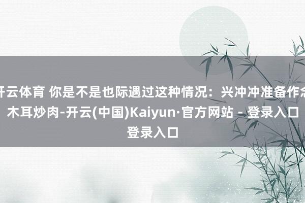 开云体育 你是不是也际遇过这种情况:兴冲冲准备作念木耳炒肉-开云(中国)Kaiyun·官方网站 - 登录入口