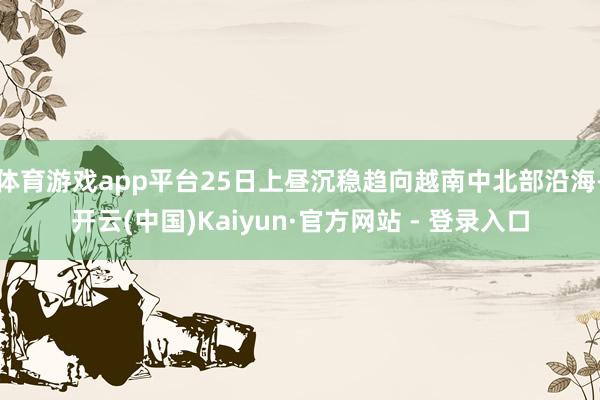 体育游戏app平台25日上昼沉稳趋向越南中北部沿海-开云(中国)Kaiyun·官方网站 - 登录入口