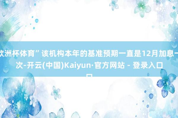 欧洲杯体育”该机构本年的基准预期一直是12月加息一次-开云(中国)Kaiyun·官方网站 - 登录入口