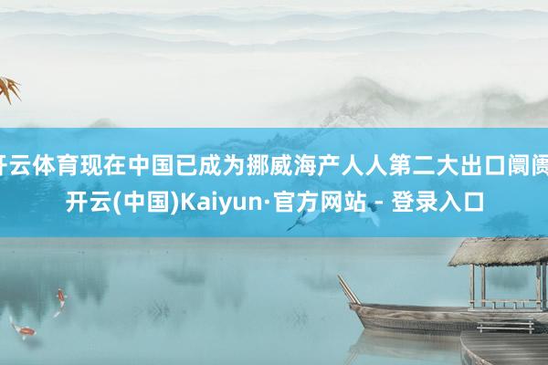 开云体育现在中国已成为挪威海产人人第二大出口阛阓-开云(中国)Kaiyun·官方网站 - 登录入口