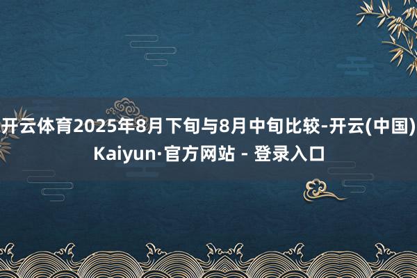 开云体育2025年8月下旬与8月中旬比较-开云(中国)Kaiyun·官方网站 - 登录入口