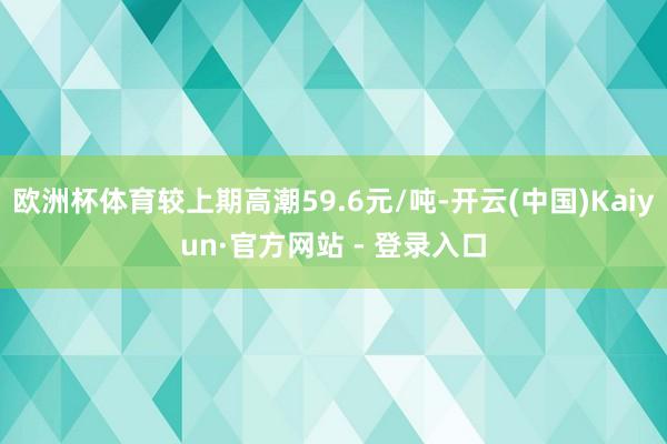 欧洲杯体育较上期高潮59.6元/吨-开云(中国)Kaiyun·官方网站 - 登录入口