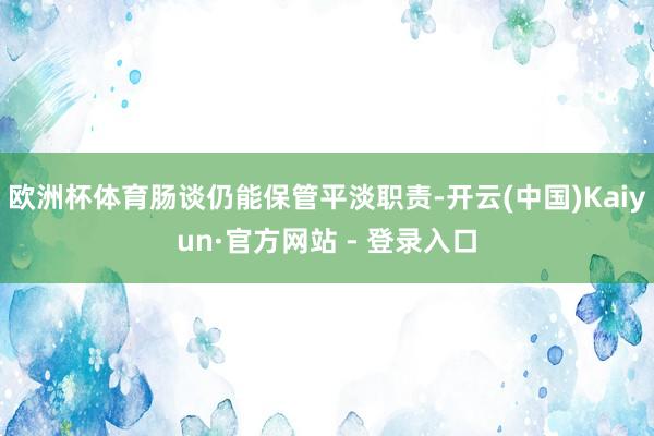 欧洲杯体育肠谈仍能保管平淡职责-开云(中国)Kaiyun·官方网站 - 登录入口