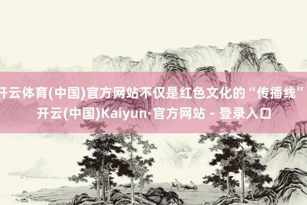 开云体育(中国)官方网站不仅是红色文化的“传播线”-开云(中国)Kaiyun·官方网站 - 登录入口