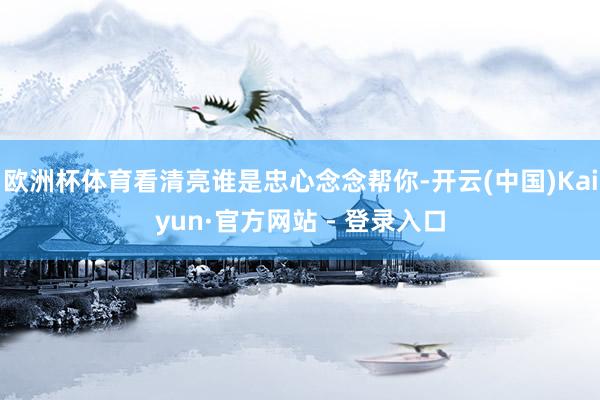 欧洲杯体育看清亮谁是忠心念念帮你-开云(中国)Kaiyun·官方网站 - 登录入口