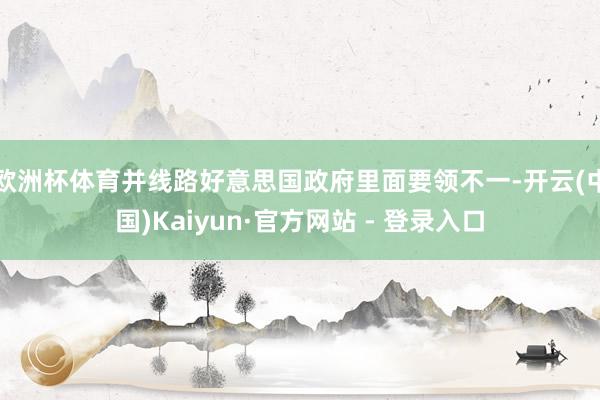 欧洲杯体育并线路好意思国政府里面要领不一-开云(中国)Kaiyun·官方网站 - 登录入口
