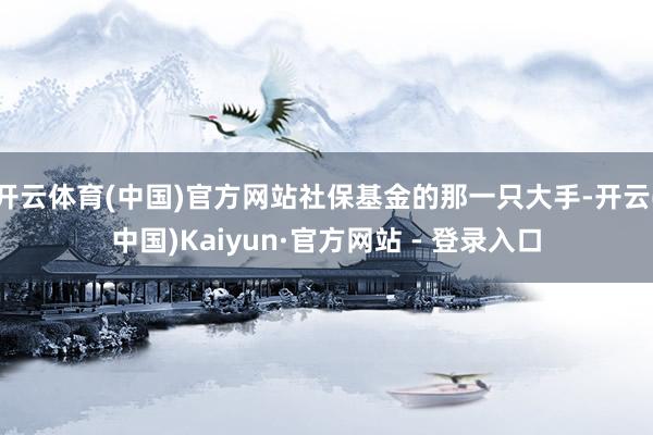 开云体育(中国)官方网站社保基金的那一只大手-开云(中国)Kaiyun·官方网站 - 登录入口