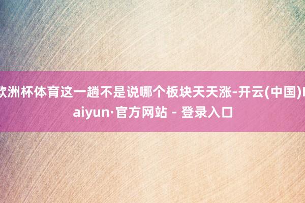 欧洲杯体育这一趟不是说哪个板块天天涨-开云(中国)Kaiyun·官方网站 - 登录入口