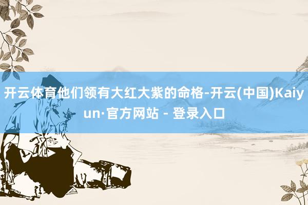开云体育他们领有大红大紫的命格-开云(中国)Kaiyun·官方网站 - 登录入口