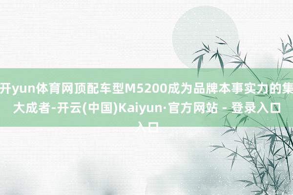 开yun体育网顶配车型M5200成为品牌本事实力的集大成者-开云(中国)Kaiyun·官方网站 - 登录入口