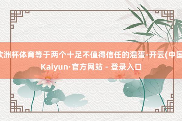 欧洲杯体育等于两个十足不值得信任的混蛋-开云(中国)Kaiyun·官方网站 - 登录入口