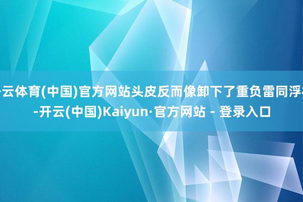 开云体育(中国)官方网站头皮反而像卸下了重负雷同浮松-开云(中国)Kaiyun·官方网站 - 登录入口