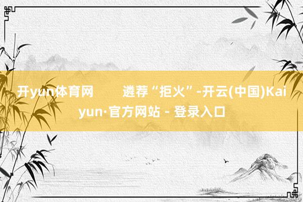 开yun体育网        遴荐“拒火”-开云(中国)Kaiyun·官方网站 - 登录入口