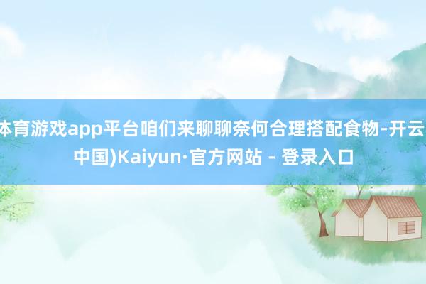 体育游戏app平台咱们来聊聊奈何合理搭配食物-开云(中国)Kaiyun·官方网站 - 登录入口