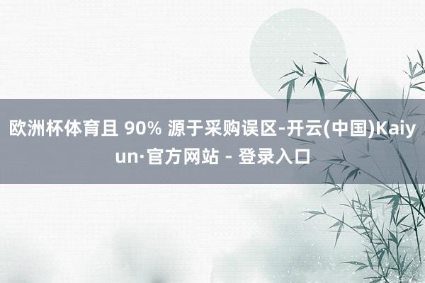 欧洲杯体育且 90% 源于采购误区-开云(中国)Kaiyun·官方网站 - 登录入口