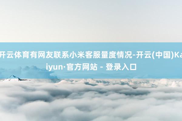 开云体育有网友联系小米客服量度情况-开云(中国)Kaiyun·官方网站 - 登录入口