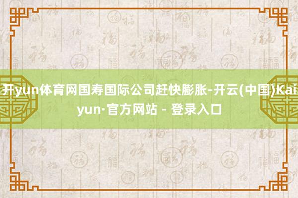 开yun体育网国寿国际公司赶快膨胀-开云(中国)Kaiyun·官方网站 - 登录入口