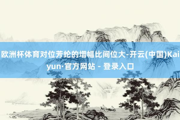 欧洲杯体育对位芳纶的增幅比间位大-开云(中国)Kaiyun·官方网站 - 登录入口