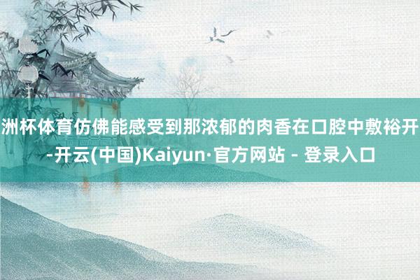 欧洲杯体育仿佛能感受到那浓郁的肉香在口腔中敷裕开来-开云(中国)Kaiyun·官方网站 - 登录入口