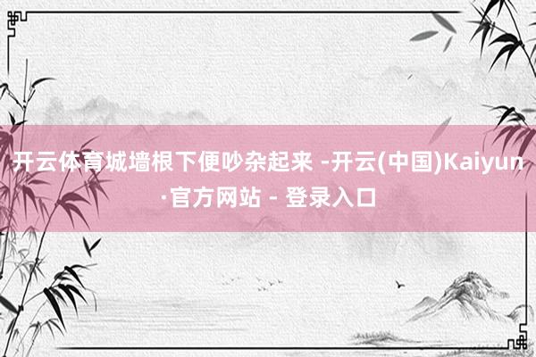 开云体育城墙根下便吵杂起来 -开云(中国)Kaiyun·官方网站 - 登录入口