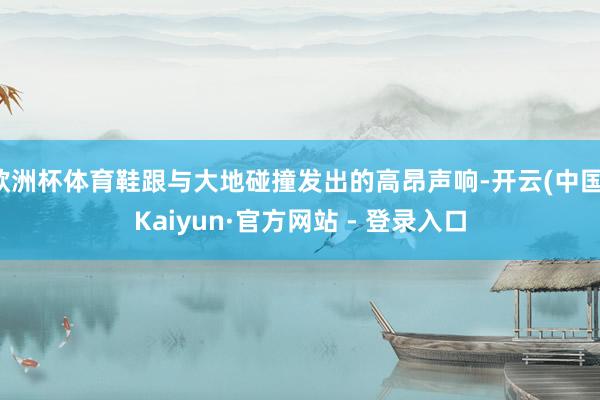 欧洲杯体育鞋跟与大地碰撞发出的高昂声响-开云(中国)Kaiyun·官方网站 - 登录入口