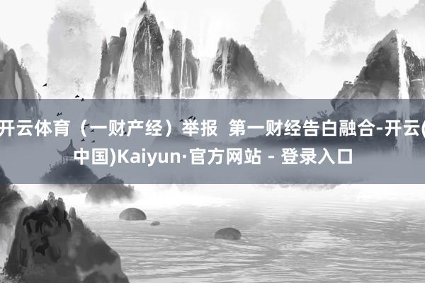 开云体育(一财产经)举报 第一财经告白融合-开云(中国)Kaiyun·官方网站 - 登录入口