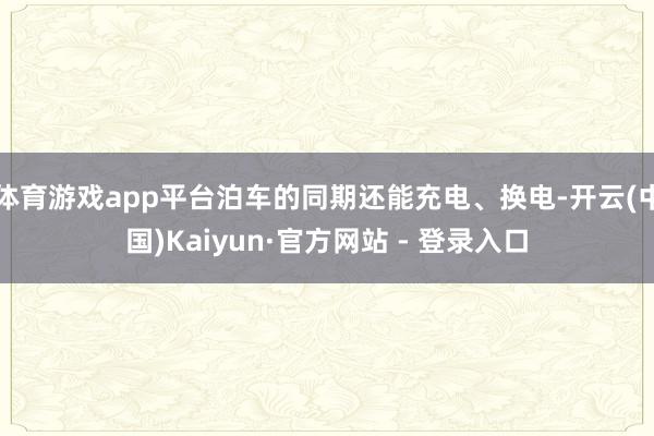 体育游戏app平台泊车的同期还能充电、换电-开云(中国)Kaiyun·官方网站 - 登录入口