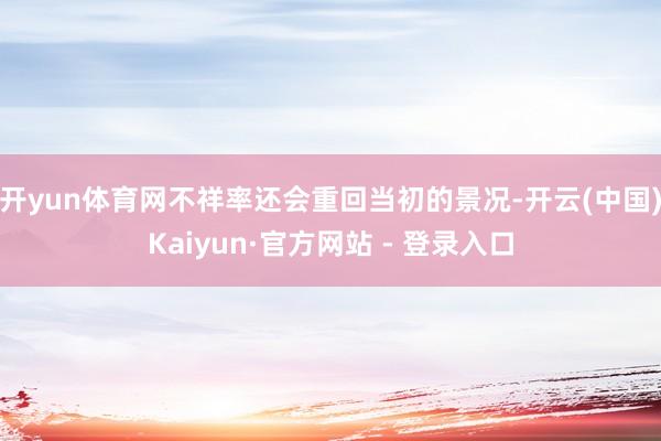 开yun体育网不祥率还会重回当初的景况-开云(中国)Kaiyun·官方网站 - 登录入口
