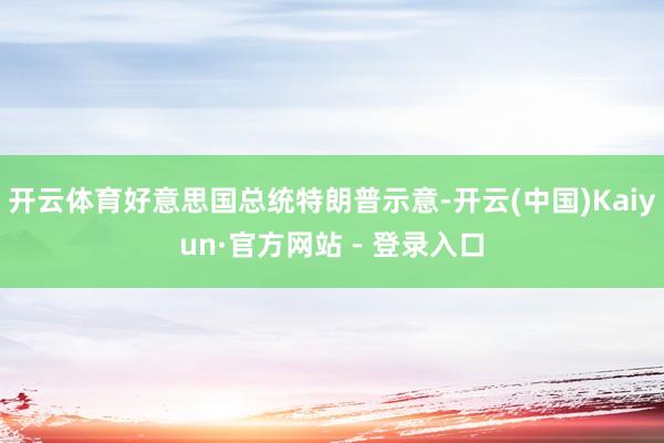开云体育好意思国总统特朗普示意-开云(中国)Kaiyun·官方网站 - 登录入口