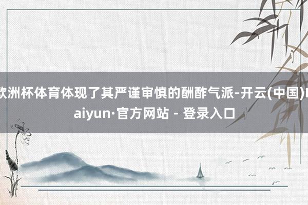 欧洲杯体育体现了其严谨审慎的酬酢气派-开云(中国)Kaiyun·官方网站 - 登录入口