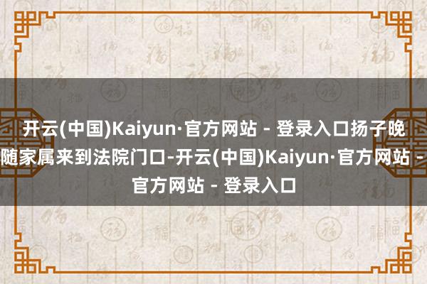开云(中国)Kaiyun·官方网站 - 登录入口扬子晚报记者伴随家属来到法院门口-开云(中国)Kaiyun·官方网站 - 登录入口