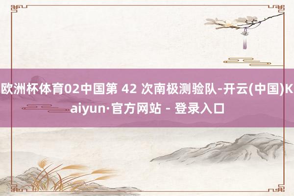 欧洲杯体育02中国第 42 次南极测验队-开云(中国)Kaiyun·官方网站 - 登录入口