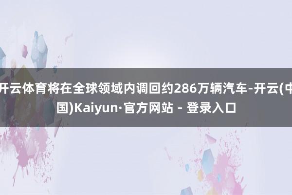开云体育将在全球领域内调回约286万辆汽车-开云(中国)Kaiyun·官方网站 - 登录入口