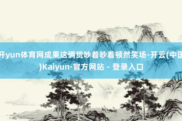 开yun体育网成果这俩货吵着吵着顿然笑场-开云(中国)Kaiyun·官方网站 - 登录入口