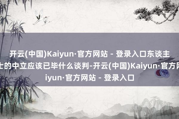 开云(中国)Kaiyun·官方网站 - 登录入口东谈主们其实明晰瑞士的中立应该已毕什么谈判-开云(中国)Kaiyun·官方网站 - 登录入口