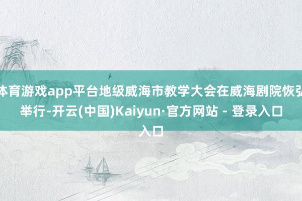 体育游戏app平台地级威海市教学大会在威海剧院恢弘举行-开云(中国)Kaiyun·官方网站 - 登录入口