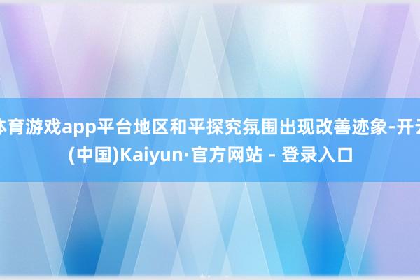 体育游戏app平台地区和平探究氛围出现改善迹象-开云(中国)Kaiyun·官方网站 - 登录入口