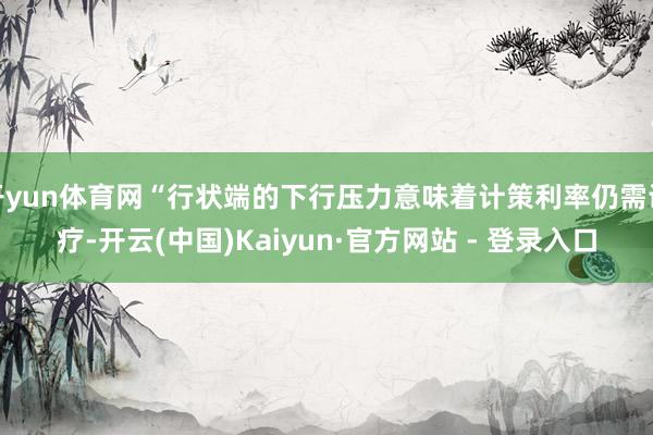 开yun体育网“行状端的下行压力意味着计策利率仍需诊疗-开云(中国)Kaiyun·官方网站 - 登录入口
