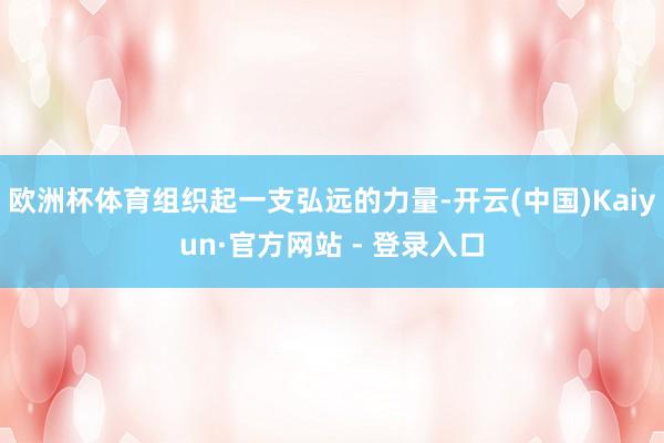 欧洲杯体育组织起一支弘远的力量-开云(中国)Kaiyun·官方网站 - 登录入口