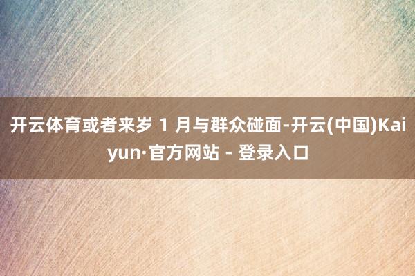 开云体育或者来岁 1 月与群众碰面-开云(中国)Kaiyun·官方网站 - 登录入口